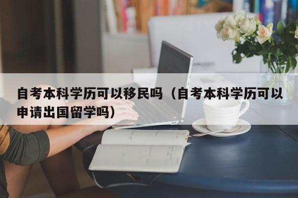 自考本科学历可以移民吗（自考本科学历可以申请出国留学吗）