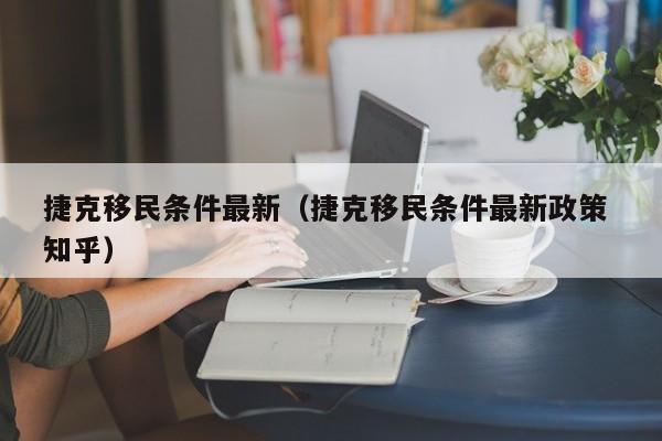 捷克移民条件最新（捷克移民条件最新政策 知乎）